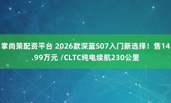 掌尚策配资平台 2026款深蓝S07入门新选择!售14.99万元 /CLTC纯电续航230公里