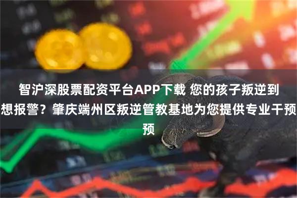 智沪深股票配资平台APP下载 您的孩子叛逆到想报警？肇庆端州区叛逆管教基地为您提供专业干预