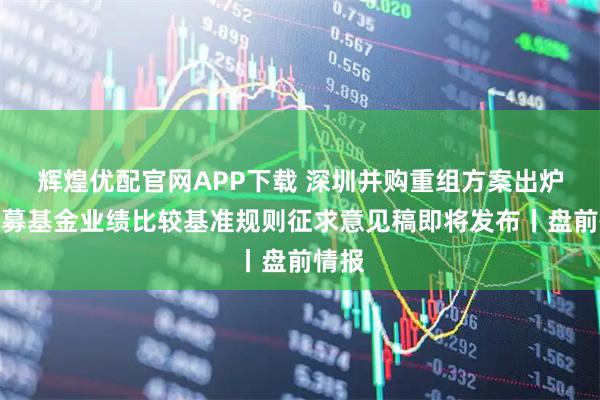 辉煌优配官网APP下载 深圳并购重组方案出炉；公募基金业绩比较基准规则征求意见稿即将发布丨盘前情报