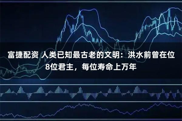 富捷配资 人类已知最古老的文明：洪水前曾在位8位君主，每位寿命上万年