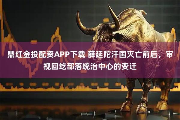 鼎红金投配资APP下载 薛延陀汗国灭亡前后，审视回纥部落统治中心的变迁