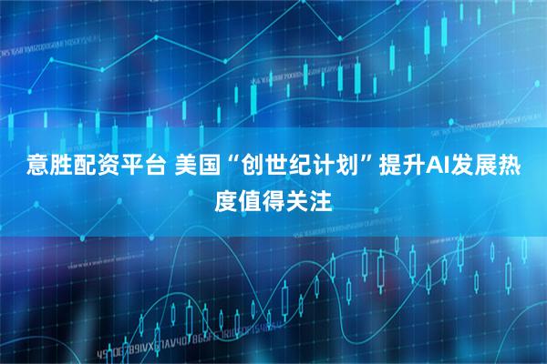 意胜配资平台 美国“创世纪计划”提升AI发展热度值得关注