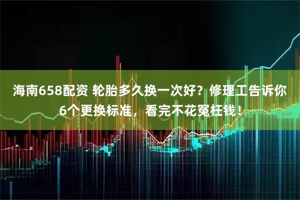 海南658配资 轮胎多久换一次好？修理工告诉你6个更换标准，看完不花冤枉钱！