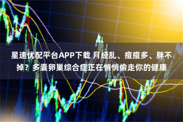 星速优配平台APP下载 月经乱、痘痘多、胖不掉？多囊卵巢综合症正在悄悄偷走你的健康