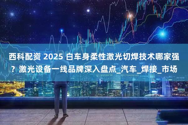 西科配资 2025 白车身柔性激光切焊技术哪家强？激光设备一线品牌深入盘点_汽车_焊接_市场