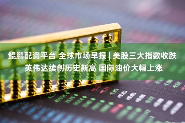 鲲鹏配资平台 全球市场早报 | 美股三大指数收跌 英伟达续创历史新高 国际油价大幅上涨