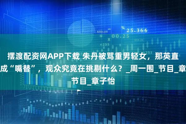 摆渡配资网APP下载 朱丹被骂重男轻女，那英直爽反成“嘴替”，观众究竟在挑剔什么？_周一围_节目_章子怡