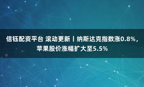信钰配资平台 滚动更新丨纳斯达克指数涨0.8%，苹果股价涨幅扩大至5.5%