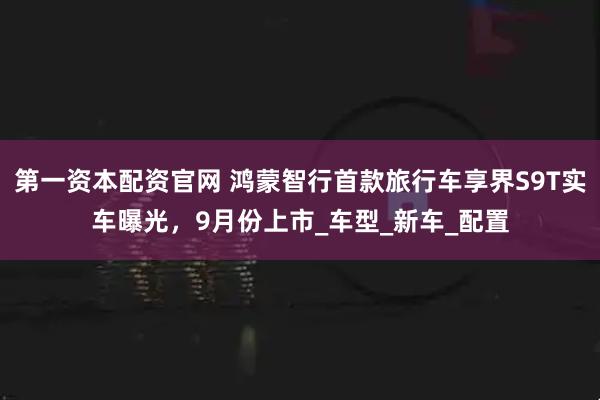 第一资本配资官网 鸿蒙智行首款旅行车享界S9T实车曝光，9月份上市_车型_新车_配置