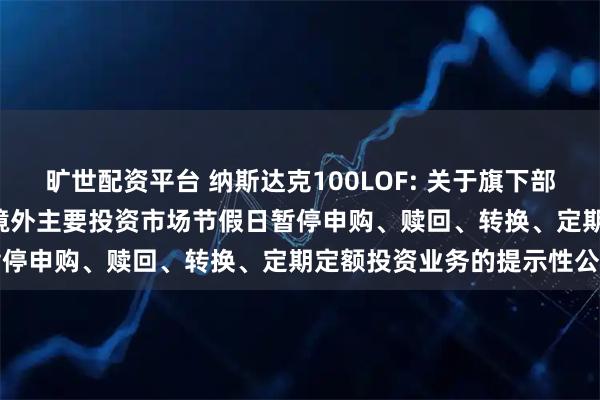 旷世配资平台 纳斯达克100LOF: 关于旗下部分基金2025年9月1日因境外主要投资市场节假日暂停申购、赎回、转换、定期定额投资业务的提示性公告