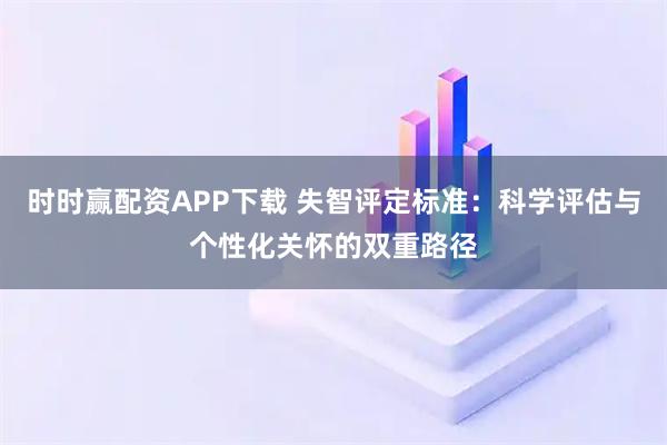 时时赢配资APP下载 失智评定标准：科学评估与个性化关怀的双重路径