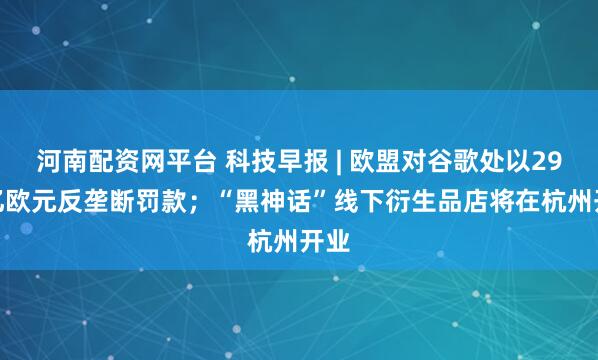 河南配资网平台 科技早报 | 欧盟对谷歌处以29.5亿欧元反垄断罚款；“黑神话”线下衍生品店将在杭州开业